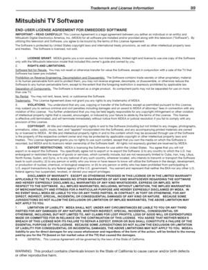 Page 89 Trademark and License Information 89
Mitsubishi TV Software
END-USER LICENSE AGREEMENT FOR EMBEDDED SOFTWARE
IMPORTANT – READ CAREFULLY:	This	License	Agreement	is	a	legal	agreement	between	you	(either	an	individual	or	an	entity)	and	
Mitsubishi	Digital	Electronics	America,	Inc.	(MDEA)	for	all	software	pre	installed	and/or	provided	along	with	this	television	(“Software”).		By	
utilizing	this	television	and	Software,	you	agree	to	be	bound	by	the	terms	of	this	License	Agreement.
The	Software	is	protected...