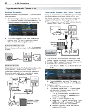 Page 2828 2. TV Connections
For assistance call 1(800) 332-2119
Supplemental Audio Connections     
Adding a Subwoofer
Add a subwoofer to complement the TV speakers with a 
fuller bass sound.
After connecting a subwoofer, you must enable the •	
TV’s subwoofer output in the TV’s Sound menu.  Go 
to Sound > Global > Subwoofer and set it to On.
To control subwoofer volume, press the •	AUDIO key 
and then press  to find the subwoofer volume 
slider.  Press    to change the volume.
Subwoofer with Audio Cable
Connect...