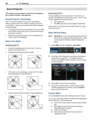 Page 3838 3.  TV Features
For assistance call 1(800) 332-2119
This setup is unnecessary if using the TV speakers 
as a center channel.  See page 28.
Sound Projector Technology
The TV’s built-in speaker array can be adjusted to 
reflect sound off the room walls to create a surround 
sound effect.  Setup can be performed either manually 
or automatically.
To create the surround sound effect, the room walls •	
must reflect sound and not be covered with sound-
absorbent material.
Repeat the setup procedure if you...