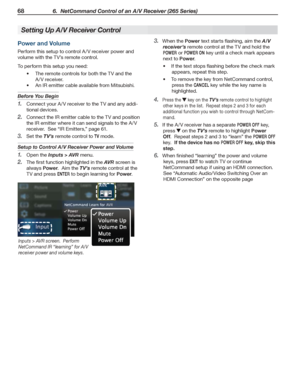 Page 6868 6.  NetCommand Control of an A/V Receiver (265 Series)
For assistance call 1(800) 332-2119
Setting Up A/V Receiver Control
Power and Volume
Perform this setup to control A /V receiver power and 
volume with the TV’s remote control.
To perform this setup you need:
The remote controls for both the TV and the •	
A /V receiver.
An IR emitter cable available from Mitsubishi.•	
Before You Begin
Connect your A /V receiver to the TV and any addi-1. 
tional devices.
Connect the IR emitter cable to the TV and...