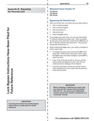 Page 79 Appendices 79
For assistance call 1(800) 332-2119
Bypassing the Parental Lock
After you set the lock, you must use your pass code to:
View a locked program•	
View a locked channel•	
View the locked TV•	
Cancel the lock•	
Enter the •	Lock menus
If you forget your pass code, you can view the locked 
TV without entering your pass code.  When prompted 
for the pass code, press the number 9 and LAST keys on 
the TV remote control at the same time.  This process 
temporarily unlocks the TV.
When entering the...