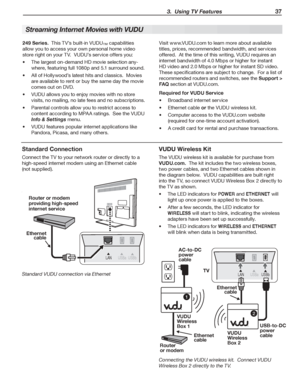Page 37 3.  Using TV Features 37
Streaming Internet Movies with VUDU
249 Series.		This	TV’s	built-in	VUDU™	capabilities	
allow	you	to	access	your	own	personal	home	video	
store	right	on	your	TV.		VUDU’s	service	offers	you:
The	largest	on-demand	HD	movie	selection	any-•	
where,	featuring	full	1080p	and	5.1	surround	sound.
All	of	Hollywood’s	latest	hits	and	classics.		Movies	•	
are	available	to	rent	or	buy	the	same	day	the	movie	
comes	out	on	DVD.
VUDU	allows	you	to	enjoy	movies	with	no	store	•	
visits,	no...
