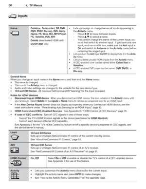 Page 5050 4.  TV Menus
Inputs
NameCablebox, Cam(corder), CD, DVD 
(DVD, DVD2, Blu-ray), DVR, Game 
(Game, PS, Xbox, Wii), MP3 Player, 
PC,  Satellite, VCR, AVR
Delete (deactivated	HDMI	only)
On/Off (ANT	only)
Lets	you	assign	or	•	change	names	of	inputs	appearing	in	
the	Activity	menu.
Press		-			to	move	between	inputs.
Press		-		to	select	a	name.
You	cannot	change	the	name	of	the	current	input;	you		-
must	first	switch	to	another	input.		If	you	have	only	one	
input,	such	as	a	cable	box,	make	sure	the	Ant	input...