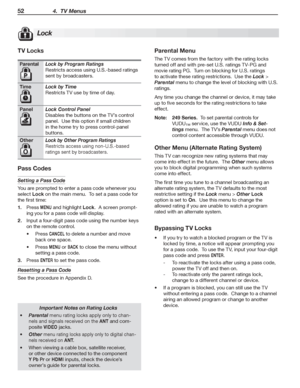 Page 5252 4.  TV Menus
TV Locks
ParentalLock by Program Ratings
Restricts	access	using	U.S.-based	ratings	
sent	by	broadcasters.
TimeLock by Time
Restricts	TV	use	by	time	of	day.
PanelLock Control Panel
Disables	the	buttons	on	the	TV’s	control	
panel.		Use	this	option	if	small	children	
in	the	home	try	to	press	control-panel	
buttons.
OtherLock by Other Program Ratings
Restricts	access	using	non-U.S.-based	
ratings	sent	by	broadcasters.
Pass Codes
Setting a Pass Code
You	are	prompted	to	enter	a	pass	code...