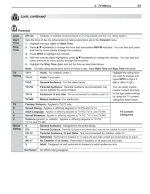 Page 53 4.  TV Menus 53
Lock, continued
 Parental
LockOff, OnDisables	or	enables	blocking	based	on	V-Chip	signals	and	the	U.S.	rating	system.
Start 
Time
Sets	the	time	of	day	for	enforcement	of	rating	restrictions	set	in	the	Parental	menu.
Highlight	the	hour	digits	for	1. Start Time.	
Press	2. 		repeatedly	to	change	the	hour	and	associated	AM/PM	indicator.		You	can	also	just	press	
and	hold	to	move	quickly	through	the	numbers.
Press	3. ENTER	to	highlight	the	minutes.
With	the	minutes	digits	highlighted,	press...