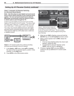 Page 6464 6.  NetCommand Control of an A/V Receiver
Setting Up A/V Receiver Control, continued
Case 2:  Automatic A/V Receiver Switching 
to a Surround Sound Device
Note:  Use this setup to send digital surround sound 
from a source device directly to your external sound 
system.  For non-surround sound source devices, 
Mitsubishi recommends using the setup for Case 1, 
in which audio is sent through the TV.
A	device	can	send	digital	surround	sound	such	as	Dolby	
Digital	or	DTS	 directly	 to	the	 A /V...