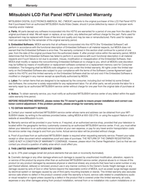 Page 9292 Warranty
Mitsubishi LCD Flat Panel HDTV Limited Warranty
MITSUBISHI	DIGITAL	ELECTRONICS	AMERICA,	INC.	(“MDEA”)	warrants	to	the	original	purchaser	of	this	LCD	Flat	Panel	HDTV	
that	if	purchased	from	an	authorized	MITSUBISHI	Audio/Video	Dealer,	should	it	prove	defective	by	reason	of	improper	work-
manship	and/or	material:
a.	Parts.	All	parts	(except	any	software	incorporated	into	this	HDTV)	are	warranted	for	a	period	of	one	year	from	the	date	of	the	
original	purchase	at	retail.	We	will	repair	or...