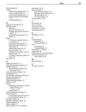 Page 95 Index 95
Photo	Viewing		32
Picture
Global	Picture	Adjustments		44
Picture+	Adjustments		45
Picture	Menu	Adjustments		41
Picture	Quality	and	Film	Mode		
44
Troubleshooting		85
R
Ratings	(TV	and	Movie)		53
Remote	Control
Batteries		7
Keys	and	Functions		10
Programming	Codes	(reference	
chart)		70
Programming	Instructions		69
Reset		78
Reset
A /V	Memory	Reset	(for	the	cur-
rent	input)		81
A /V	Reset	(for	all	inputs)		81
HDMI	Auto	Input	Sensing		13
Pass	Code		79
PerfectColor/PerfecTint		81
Remote	Control...