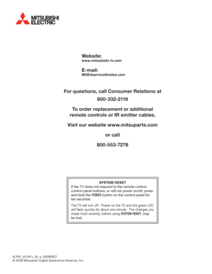 Page 96Website:
www.mitsubishi-tv.com
E-mail:
MDEAservice@mdea.com
For questions, call Consumer Relations at
800-332-2119
To order replacement or additional
remote controls or IR emitter cables,
Visit our website www.mitsuparts.com
or call
800-553-7278
SYSTEM RESET
If	the	TV	does	not	respond	to	the	remote	control,	
control-panel	buttons,	or	will	not	power	on/off,	press	
and	hold	the	POWER	button	on	the	control	panel	for	
ten	seconds.
The	TV	will	turn	off.		Power	on	the	TV	and	the	green	LED	
will	flash	quickly...