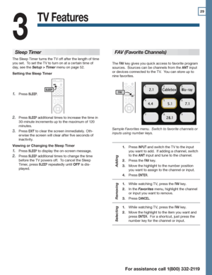 Page 2929
For assistance call 1(800) 332-2119
TV Features
3
Sleep Timer
The Sleep Timer turns the TV off after the length of time 
you set.  To set the TV to turn on at a certain time of 
day, see the Setup > Timer menu on page 52.
Setting the Sleep Timer
Press 1. SLEEP.
Press 2. SLEEP additional times to increase the time in 
30-minute increments up to the maximum of 120 
minutes.
Press 3. EXIT to clear the screen immediately.  Oth-
erwise the screen will clear after five seconds of 
inactivity.
Viewing or...