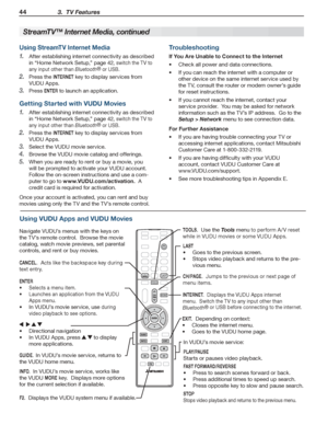 Page 4444 3.  TV Features
For assistance call 1(800) 332-2119
StreamTV™ Internet Media, continued
INTERNET
LAST
TOOLS
GUIDE.  In VUDU’s movie service, returns to 
the VUDU home menu.
INFO.  In VUDU’s movie service, works like 
the VUDU MORE key.  Displays more options 
for the current selection if available.
F2.  Displays the VUDU system menu if available.
CH / PAG E.  Jumps to the previous or next page of 
menu items.
TOOLS.  Use the Tools menu to perform A /V reset 
while in VUDU movies or some VUDU Apps....