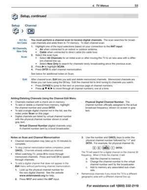 Page 53 4.  TV Menus 53
For assistance call 1(800) 332-2119
Setup, continued
SetupChannel
Ant Air, 
Ant Cable
You must perform a channel scan to receive digital channels.  The scan searches for broad-
cast channels and adds them to TV memory.  To start channel scan:
Highlight one of the input selections based on your connection to the1.  ANT input:
Air•	 when connected to an indoor or outdoor antenna.
Cable•	 when connected to direct cable (no cable box)
Select the scan type.2. 
Select •	All Channels for an...