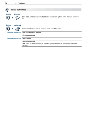 Page 5454 4.  TV Menus
For assistance call 1(800) 332-2119
Setup, continued
SetupEnergy
Blue Glow.  (265 series).  Select On to see blue accent lighting when the TV is powered 
on.
SetupNetwork
See “Home Network Setup” on page 42 for use of this menu.
Ethernet ConnectionDHCP (automatic), Manual
[Connection Data]
Wireless Connection [Network ID]
[Connection Data]
Off.  Turns off the radio receiver.  Use this option if there is RF interference with other 
devices.
 