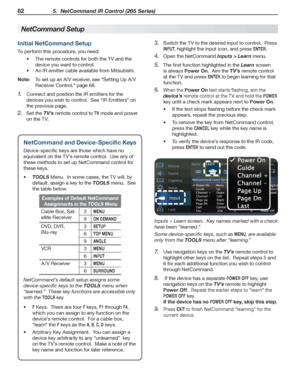 Page 6262 5.  NetCommand IR Control (265 Series)
For assistance call 1(800) 332-2119
Initial NetCommand Setup
To perform this procedure, you need:
The remote controls for both the TV and the •	
device you want to control.
An IR emitter cable available from Mitsubishi•	.
Note: To set up an A/V receiver, see “Setting Up A/V 
Receiver Control,” page 68.
Connect and position the IR emitters for the 1. 
devices you wish to control.  See “IR Emitters” on 
the previous page.
Set the 2. TV’s remote control to TV mode...