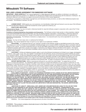 Page 93 Trademark and License Information 93
For assistance call 1(800) 332-2119
Mitsubishi TV Software
END-USER LICENSE AGREEMENT FOR EMBEDDED SOFTWARE
IMPORTANT – READ CAREFULLY: This License Agreement is a legal agreement between you (either an individual or an entity) and 
Mitsubishi Digital Electronics America, Inc. (MDEA) for all software pre installed and/or provided along with this television (“Software”).  By 
utilizing this television and Software, you agree to be bound by the terms of this License...