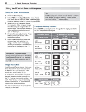 Page 2020 1.  Basic Setup and Operation
For assistance call 1(800) 332-2119
Tip
Set the computer’s screen saver to display a pattern 
after several minutes of inactivity.  This acts as a 
reminder that the TV is powered on.
Computer Video Adjustments
Power on the computer.1. 
Select 2. PC from the Input Selection menu.  To do 
this, press INPUT to open the Input Selection menu, 
move the highlight to the PC icon, and press ENTER.
Working from the computer, change 3. 
the resolution of the computer image.  
View...