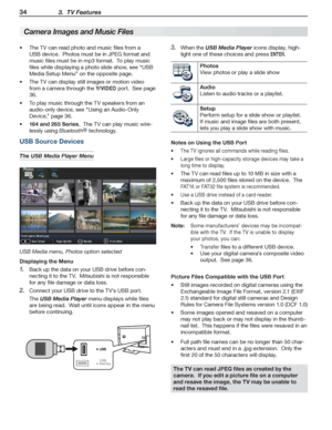 Page 3434 3.  TV Features
For assistance call 1(800) 332-2119
USB Source Devices
The USB Media Player Menu
USB Media menu, Photos option selected
Displaying the Menu
Back up the data on your USB drive before con-1. 
necting it to the TV.  Mitsubishi is not responsible 
for any file damage or data loss.
Connect your USB drive to the TV’s USB port.2. 
The USB Media Player menu displays while files 
are being read.  Wait until icons appear in the menu 
before continuing.
The TV can read photo and music files from...