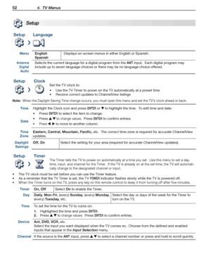 Page 5252 4.  TV Menus
For assistance call 1(800) 332-2119
SetupLanguage
MenuEnglish
Spanish
Displays on-screen menus in either English or Spanish.
Antenna 
Digital 
Audio
Selects the current language for a digital program from the ANT input.  Each digital program may 
include up to seven language choices or there may be no language choice offered.
SetupClock
Set the TV clock to:
Use the TV Timer to power on the TV automatically at a preset time
•	
Receive correct updates to ChannelView listings
•	
Note:  When...