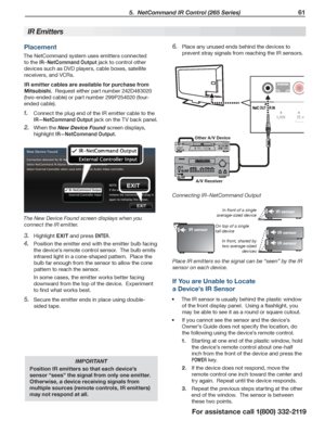 Page 61 5.  NetCommand IR Control (265 Series) 61
For assistance call 1(800) 332-2119
Placement
The NetCommand system uses emitters connected 
to the IR–NetCommand Output jack to control other 
devices such as DVD players, cable boxes, satellite 
receivers, and VCRs.
IR emitter cables are available for purchase from 
Mitsubishi.  Request either part number 242D483020 
(two-ended cable) or part number 299P254020 (four-
ended cable).
Connect the plug end of the IR emitter cable to the 1. 
IR—NetCommand Output...