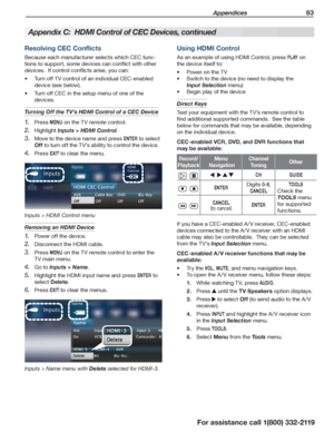 Page 83 Appendices 83
For assistance call 1(800) 332-2119
Using HDMI Control
As an example of using HDMI Control, press P L AY on 
the device itself to:
Power on the TV•	
Switch to the device (no need to display the •	
Input Selection menu)
Begin play of the device•	
Direct Keys
Test your equipment with the TV’s remote control to 
find additional supported commands.  See the table 
below for commands that may be available, depending 
on the individual device.
CEC-enabled VCR, DVD, and DVR functions that 
may be...