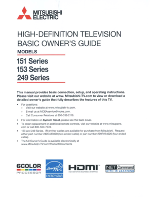 Page 1,MITSUBISHI
ELECTRIC
HIGH-DEFINITIONTELEVISION
BASICOWNERSGUIDE
MODELS
151Series
153Series
249Series
Thismanual provides basicconnection, setup,andoperating instructions.
Please visitourwebsite
atwww. Mitsubishi-TV.com toview ordownload a
detailed ownersguidethatfully describes thefeatures ofthis TV.
•Forquestions:
»Visit ourwebsite atwww.mitsubishi-tv.com.
»E-mail usatMOEAservice@mdea.com.
»CallConsumer Relationsat800-332-2119.
• Forinformation on
SystemReset,pleaseseetheback cover.
•
Toorder...