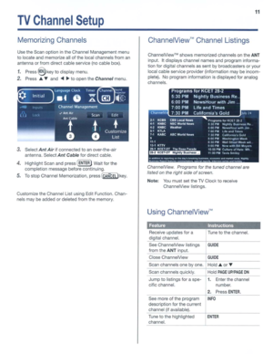 Page 11TVChannelSetup
11
MemorizingChannelsChannelView™ChannelListings
UsetheScan option inthe Channel Management menu
to locate andmemorize all
ofthelocal channels froman
antenna orfrom direct cableservice
(nocablebox).
1.Press@keytodisplay menu.
2.PressA~and...~toopen theChannelmenu.
ChannelView™shows memorized channelsontheANT
input. Itdisplays channelnamesandprogram informa­
tion fordigital channels assent bybroadcasters
oryour
local cable service provider (information may
beincom­
plete). Noprogram...