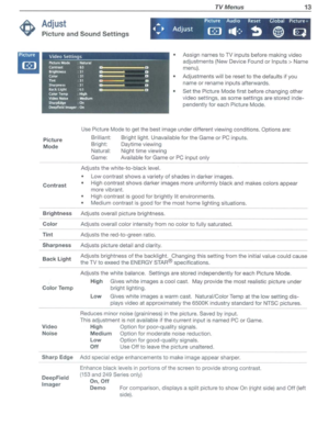 Page 13TVMenus13
Adjust
PictureandSoundSettings
PictureAudioResetGlobalP,cture+...
.....AdjustG.111.:-~~~
• Assign namestoTVinputsbefore making video
adjustments (NewDevice Foundor
Inputs>Name
menu).
•Adjustments willbereset tothe defaults ifyou
name orrename inputsafterwards.
• Set thePicture Modefirstbefore changing other
video settings,
assome settings arestored inde­
pendently foreach Picture Mode.
Picture
Mode
Contrast
Brightness
Color
Tint
Sharpness
BackLight
ColorTemp
Video Noise
Sharp Edge
DeepField...