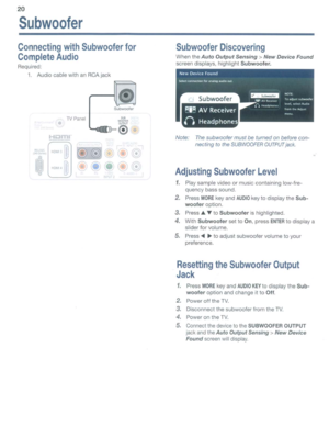 Page 2020
Subwoofer
ConnectingwithSubwooferfor
CompleteAudio
Required:
1.AudiocablewithanRCAjack
f>==::::::
Subwoofer
TVPanel
•
SubwooferDiscovering
When theAutoOutputSensing>NewDeviceFound
screen displays, highlightSubwoofer.
~I~AVReceiver
()Headphones
Note:Thesubwoofer mustbeturnedonbefore con­
necting tothe
SUBWOOFEROUTPUTjack.
AdjustingSubwooferLevel
1.Play sample videoormusiccontaining low-fre­
quency basssound.
2.PressMOREkeyandAUDIOkeytodisplay theSub­
wooferoption.
3.Press~toSubwooferishighlighted....