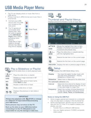 Page 21USBMediaPlayerMenu
Movesthehihlihtfrom itemtoitem.
Rotates athumbnail clockwise
in90­
increments thumbnailonl.
21
q~
Thumbnail andPlaylist Menus
Displays picturethumbnails oralistofmusic files.
SidePanel
The
TVcan display photoormusic filesfrom a
USB device.
Photos mustbe
inJPEG format andmusic filesin
wmaformat.
1.Connect yourUSB
drive
tothe TVs USB
portlocated atthe
side panel.
2.TheTVignores all
commands while
reading files.Wait
for icons toappear
intheUSBMedia
Playermenu before
activating menu...