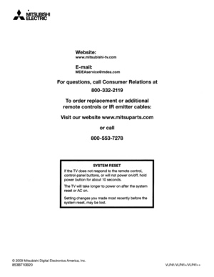 Page 31•MITSUBISHI.....ELECTRIC
Website:
www.mitsubishi-tv.com
E-mail:
MDEAservice@mdea.com
Forquestions, callConsumer Relationsat
800-332-2119
Toorderreplacement oradditional
remote controls or
IRemittercables:
Visit ourwebsite www.mitsuparts.com
or call
800-553-7278
SYSTEM RESET
Ifthe TVdoes notrespond tothe remote control,
control-panel buttons,
orwillnot power on/off, hold
power button forabout
10seconds.
The TVwill take longer
topower onafter thesystem
reset or
ACon.
Setting changes youmade mostrecently...