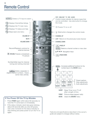 Page 66
RemoteControl
(ACTIVITY)SelectaTV input towatch
~Displays ChannelView listings
eDisplaystheTVmain menu
@Displays TVstatus andhelp
8Steps backonemenu
VOLUMEUP-~L.-J
MUTE-.....;:::;:~
VOLUMEDOWN-~3
Record/Playback controlsfor-{
externaldevices
ill)(PAUSE)Freezesabroadcast
TV picture
Number/letter keysforchannel
tuning andnaming channels
[CANCEL)Addsaseparatorin
digital channel numbers. Clears
some menuentries.
IfYouPowerOfftheTVbyMistake
1.PressPOWERagainwithin about60seconds, to
have theTVcome...