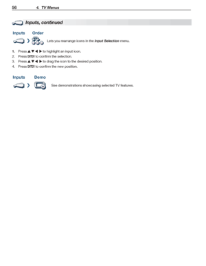 Page 5656 4.  TV Menus
For assistance call 1(800) 332-2119
Inputs, continued
InputsOrder
Lets you rearrange icons in the Input Selection menu.
Press 1.      to highlight an input icon.
2. Press ENTER to confirm the selection.
3. Press      to drag the icon to the desired position.
4. Press ENTER to confirm the new position.
InputsDemo
See demonstrations showcasing selected TV features.
 