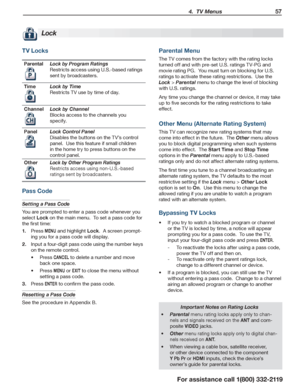 Page 57 4.  TV Menus 57
For assistance call 1(800) 332-2119
TV Locks
ParentalLock by Program Ratings
Restricts access using U.S.-based ratings 
sent by broadcasters.
TimeLock by Time
Restricts TV use by time of day.
ChannelLock by Channel
Blocks access to the channels you 
specify.
PanelLock Control Panel
Disables the buttons on the TV’s control 
panel.  Use this feature if small children 
in the home try to press buttons on the 
control panel.
OtherLock by Other Program Ratings
Restricts access using...