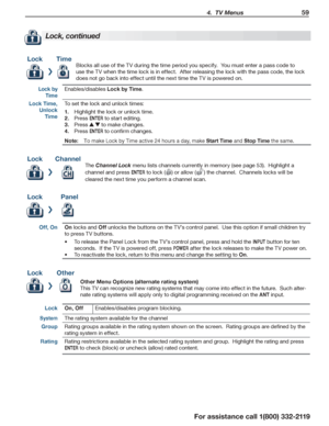 Page 59 4.  TV Menus 59
For assistance call 1(800) 332-2119
Lock, continued
Lock Time 
Blocks all use of the TV during the time period you specify.  You must enter a pass code to 
use the TV when the time lock is in effect.  After releasing the lock with the pass code, the lock 
does not go back into effect until the next time the TV is powered on.
Lock by 
Time
Enables/disables Lock by Time.
Lock Time, 
Unlock 
Time
To set the lock and unlock times:
Highlight the lock or unlock time.1. 
Press 2. ENTER to start...