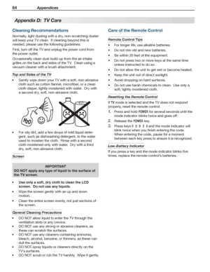 Page 8484 Appendices
For assistance call 1(800) 332-2119
Cleaning Recommendations
Normally, light dusting with a dry, non-scratching duster 
will keep your TV clean.  If cleaning beyond this is 
needed, please use the following guidelines:
First, turn off the TV and unplug the power cord from 
the power outlet.
Occasionally clean dust build-up from the air-intake 
grilles on the back and sides of the TV.  Clean using a 
vacuum cleaner with a brush attachment.
Top and Sides of the TV 
Gently wipe down your TV...