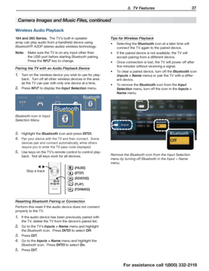 Page 37 3.  TV Features 37
For assistance call 1(800) 332-2119
Wireless Audio Playback
164 and 265 Series.  The TV’s built-in speaker 
array can play audio from a handheld device using 
Bluetooth® A2DP (stereo audio) wireless technology.
Note: Make sure the TV is on any input other than 
the USB port before starting Bluetooth pairing.  
Press the INPUT key to change.
Pairing the TV with an Audio Playback Device
Turn on the wireless device you wish to use for play-1. 
back.  Turn off all other wireless devices...