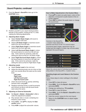 Page 39 3.  TV Features 39
For assistance call 1(800) 332-2119
Sound Projector, continued
From the 1. Sound > SoundPro menu go to the 
CUSTOM menu.
Position yourself in your usual viewing location.  2. 
Remain in this position, looking at the TV, while 
making the following adjustments.
Adjusting Beam Angles3. 
a. Adjust Center Beam Angle until sound is 
about equal in both ears.
b. Adjust Left Beam Angle to maximize sound 
heard from the front left side.
c. Adjust Right Beam Angle to maximize sound 
heard from...