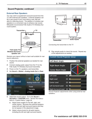 Page 41 3.  TV Features 41
For assistance call 1(800) 332-2119
External Rear Speakers
You may wish to supplement surround sound from the 
TV with external rear speakers.  External speakers can 
fill in rear sound if your room lacks a rear wall suit-
able for reflecting sound.  The addition of wireless rear 
speakers is a convenient way to enhance rear sound.  
Mitsubishi recommends Polk Audio’s F/X Wireless Sur-
round system.
TV
Polk Audio F/X 
Wireless Surround  speaker unit Transmitter
Sample room layout...