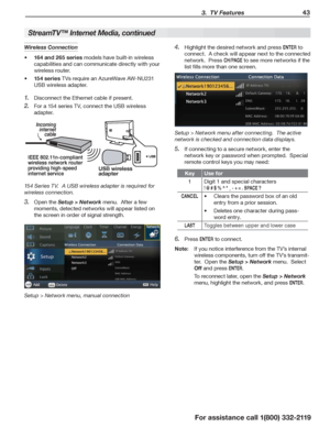 Page 43 3.  TV Features 43
For assistance call 1(800) 332-2119
StreamTV™ Internet Media, continued
Highlight the desired network and press 4. ENTER to 
connect.  A check will appear next to the connected 
network.  Press CH / PAG E to see more networks if the 
list fills more than one screen.
Setup > Network menu after connecting.  The active 
network is checked and connection data displays.
If connecting to a secure network, enter the 5. 
network key or password when prompted.  Special 
remote control keys you...