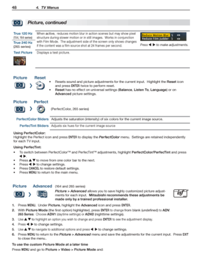 Page 4848 4.  TV Menus
For assistance call 1(800) 332-2119
Picture, continued
True 120 Hz 
(154, 164 series)
When active,  reduces motion blur in action scenes but may show pixel 
structure during slower motion or in still images.  Works in conjunction 
with Film Mode.  The adjustment side of the screen only shows changes 
if the content was a film source shot at 24 frames per second.Press    to make adjustments.True 240 Hz
(265 series)
Test PictureDisplays a test picture.
PictureReset
Resets sound and picture...