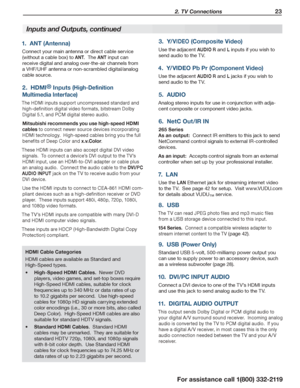 Page 23 2. TV Connections 23
For assistance call 1(800) 332-2119
Inputs and Outputs, continued
1.  ANT (Antenna)
Connect your main antenna or direct cable service 
(without a cable box) to ANT.  The ANT input can 
receive digital and analog over-the-air channels from 
a VHF/UHF antenna or non-scrambled digital/analog 
cable source.
2.  HDMI® Inputs (High-Definition 
Multimedia Interface)
The HDMI inputs support uncompressed standard and 
high-definition digital video formats, bitstream Dolby 
Digital 5.1, and...