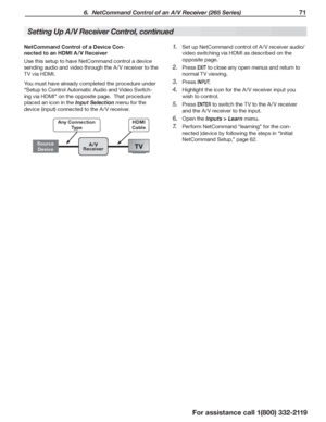 Page 71 6.  NetCommand Control of an A/V Receiver (265 Series) 71
For assistance call 1(800) 332-2119
Setting Up A/V Receiver Control, continued
NetCommand Control of a Device Con-
nected to an HDMI A /V Receiver
Use this setup to have NetCommand control a device 
sending audio and video through the A /V receiver to the 
TV via HDMI.
You must have already completed the procedure under 
“Setup to Control Automatic Audio and Video Switch-
ing via HDMI” on the opposite page.  That procedure 
placed an icon in the...