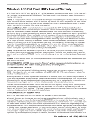Page 99 Warranty 99
For assistance call 1(800) 332-2119
Mitsubishi LCD Flat Panel HDTV Limited Warranty
MITSUBISHI DIGITAL ELECTRONICS AMERICA, INC. (“MDEA”) warrants to the original purchaser of this LCD Flat Panel HDTV 
that if purchased from an authorized MITSUBISHI Audio/Video Dealer, should it prove defective by reason of improper work-
manship and/or material:
a. Parts. All parts (except any software incorporated into this HDTV) are warranted for a period of one year from the date of the 
original...