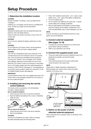 Page 11English-10
1. Determine the installation location
CAUTION:
DO NOT ATTEMPT TO INSTALL THE LCD MONITOR BY 
YOURSELF.
Installing your LCD display must be done by a qualiﬁ ed tech-
nician. Contact your dealer for more information.
CAUTION:
MOVING OR INSTALLING THE LCD MONITOR MUST BE 
DONE BY TWO OR MORE PEOPLE.
Failure to follow this caution may result in injury if the LCD
monitor falls.
CAUTION:
Do not mount or operate the display upside down or face 
down.
CAUTION:
Do not install the LCD monitor where it...