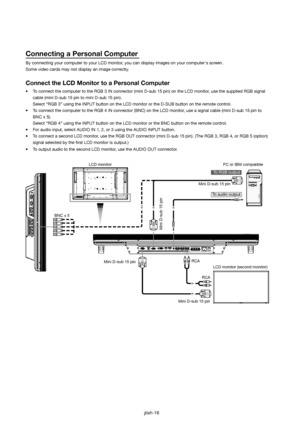 Page 17English-16
Connecting a Personal Computer
By connecting your computer to your LCD monitor, you can display images on your computers screen.
Some video cards may not display an image correctly.
Connect the LCD Monitor to a Personal Computer
•  To connect the computer to the RGB 3 IN connector (mini D-sub 15 pin) on the LCD monitor, use the supplied RGB signal 
cable (mini D-sub 15 pin to mini D-sub 15 pin).
  Select “RGB 3” using the INPUT button on the LCD monitor or the D-SUB button on the remote...