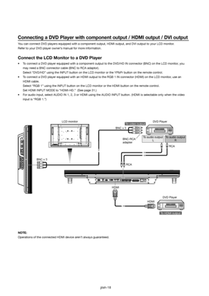 Page 19English-18
Connecting a DVD Player with component output / HDMI output / DVI output
You can connect DVD players equipped with a component output, HDMI output, and DVI output to your LCD monitor. 
Refer to your DVD player owner’s manual for more information.
Connect the LCD Monitor to a DVD Player
•   To connect a DVD player equipped with a component output to the DVD/HD IN connector (BNC) on the LCD monitor, you 
may need a BNC connector cable (BNC to RCA adaptor).
  Select “DVD/HD” using the INPUT...