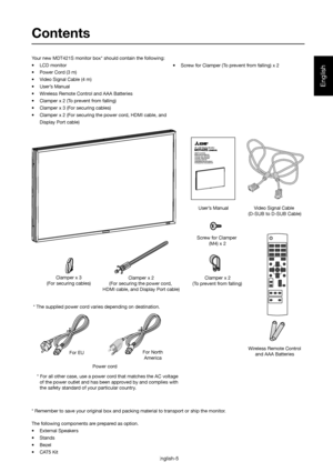 Page 6English
English-5
Contents
* Remember to save your original box and packing material to transport or ship the monitor. Your new MDT421S monitor box* should contain the following:
• LCD monitor
•  Power Cord (3 m) 
•  Video Signal Cable (4 m)
•  User’s Manual    
•  Wireless Remote Control and AAA Batteries
•  Clamper x 2 (To prevent from falling)
•  Clamper x 3 (For securing cables)
•  Clamper x 2 (For securing the power cord, HDMI cable, and 
Display Port cable)•  Screw for Clamper (To prevent from...