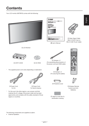 Page 11English-7
English
64.5" LCD Display MonitorMODEL
Before use
- Please be sure to read the “Safety Precautions.” They are important to use this LCD display monitor. 
- Please check the content of the package. This document contains instructions for World Wide model and Japan model, but 
their accessories are different. 
Contents
 Power Cord
For EU Video Signal Cable
(Mini D-SUB 15-pin to 
Mini D-SUB 15-pin Cable)
 Clamper x 2
(For securing the cables)
 Label to cover the UL 
certiﬁ cation marking...