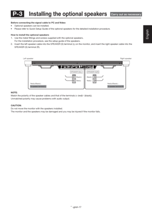 Page 21English-17
English
 To speaker terminal (L)  To speaker terminal (R)  Red(+)/Black(-)Red(+)/Black(-) SPEAKER (S)(L)
SPEAKER (S)(R)
Red(+) Black(-)Red(+)
Black(-)
NOTE:
Match the polarity of the speaker cables and that of the terminals (+ (red)/- (black)). 
Unmatched polarity may cause problems with audio output.
CAUTION:
Do not move the monitor with the speakers installed.
The monitor and the speakers may be damaged and you may be injured if the monitor falls.
Left speakerRight speaker
Before connecting...