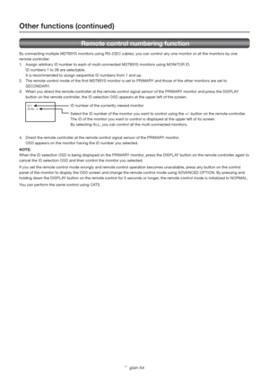 Page 58English-54
 Remote control numbering function
By connecting multiple MDT651S monitors using RS-232C cables, you can control any one monitor or all the monitors by one 
remote controller. 
1.  Assign arbitrary ID number to each of multi-connected MDT651S monitors using MONITOR ID. 
  ID numbers 1 to 26 are selectable. 
  It is recommended to assign sequential ID numbers from 1 and up. 
2.  The remote control mode of the ﬁ rst MDT651S monitor is set to PRIMARY and those of the other monitors are set to...